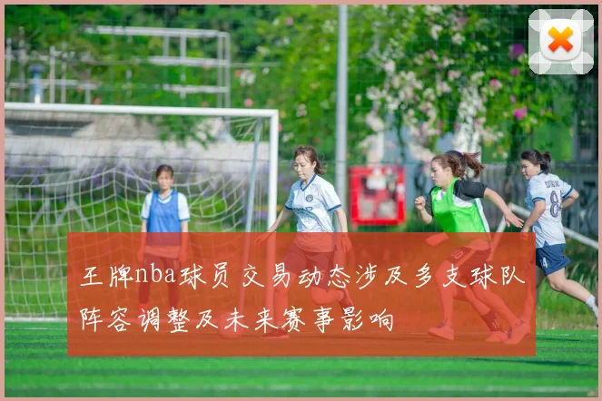 王牌nba球员交易动态涉及多支球队阵容调整及未来赛事影响