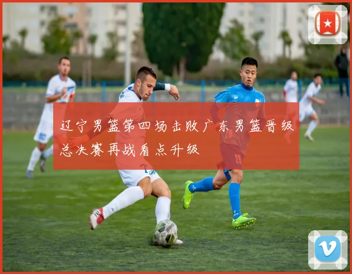 辽宁男篮第四场击败广东男篮晋级总决赛再战看点升级