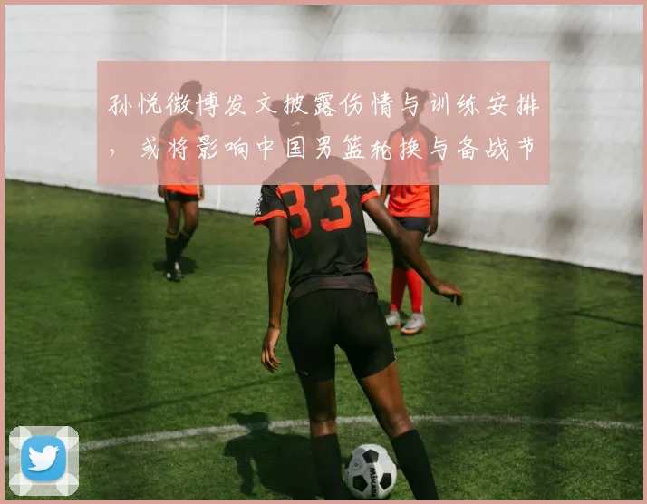 孙悦微博发文披露伤情与训练安排,或将影响中国男篮轮换与备战节奏