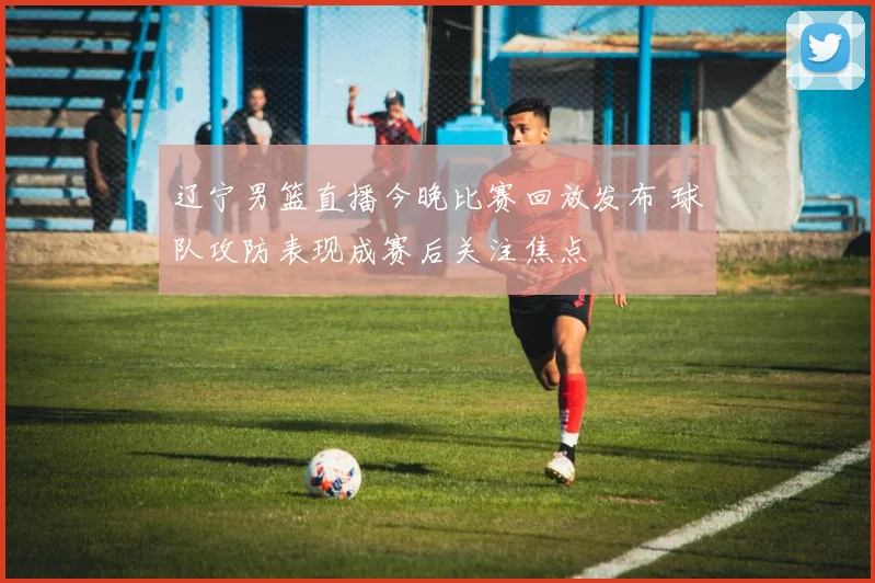 辽宁男篮直播今晚比赛回放发布 球队攻防表现成赛后关注焦点
