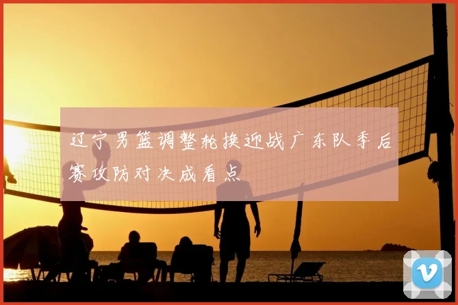 辽宁男篮调整轮换迎战广东队季后赛攻防对决成看点