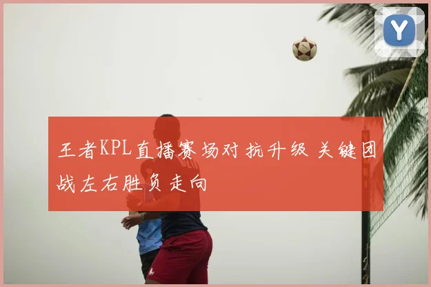 王者KPL直播赛场对抗升级 关键团战左右胜负走向