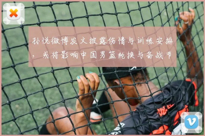 孙悦微博发文披露伤情与训练安排,或将影响中国男篮轮换与备战节奏
