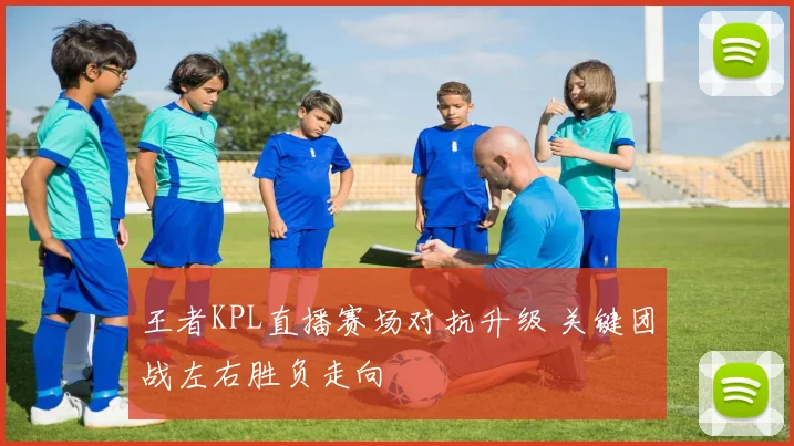 王者KPL直播赛场对抗升级 关键团战左右胜负走向