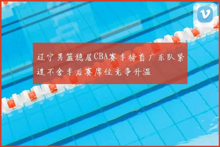 辽宁男篮稳居CBA赛季榜首广东队紧追不舍季后赛席位竞争升温