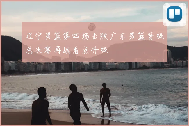 辽宁男篮第四场击败广东男篮晋级总决赛再战看点升级
