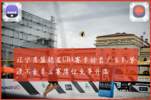 辽宁男篮稳居CBA赛季榜首广东队紧追不舍季后赛席位竞争升温