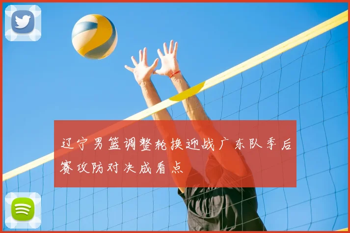 辽宁男篮调整轮换迎战广东队季后赛攻防对决成看点