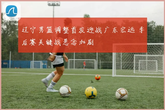 辽宁男篮调整首发迎战广东宏远 季后赛关键战悬念加剧