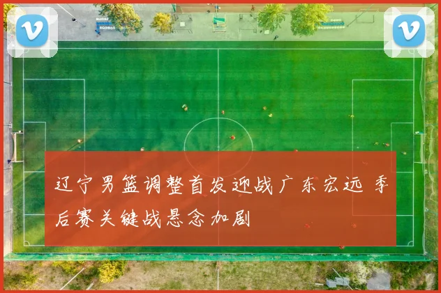 辽宁男篮调整首发迎战广东宏远 季后赛关键战悬念加剧