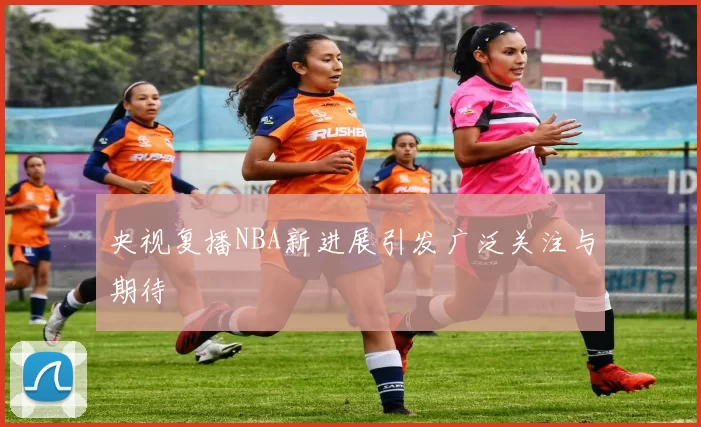 央视复播NBA新进展引发广泛关注与期待