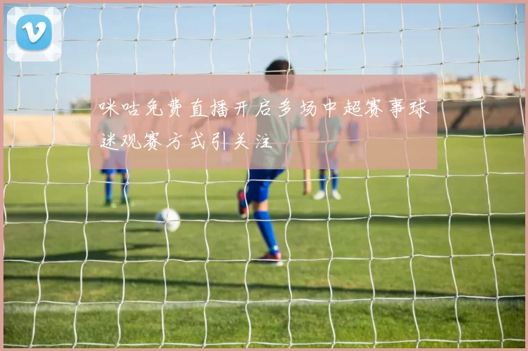 咪咕免费直播开启多场中超赛事球迷观赛方式引关注