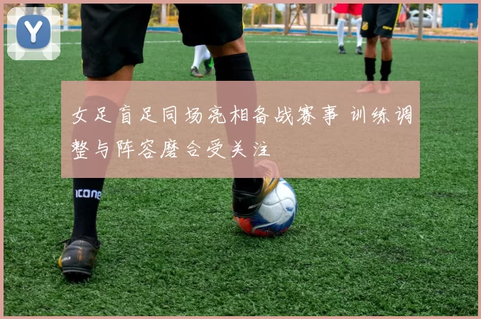 女足盲足同场亮相备战赛事 训练调整与阵容磨合受关注