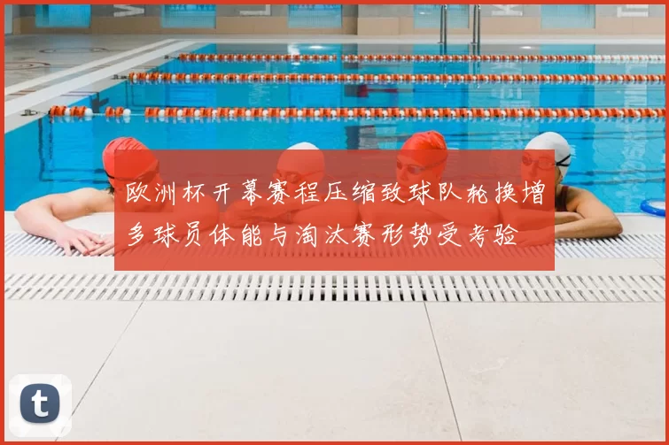 欧洲杯开幕赛程压缩致球队轮换增多球员体能与淘汰赛形势受考验