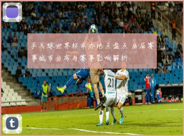 乒乓球世界杯举办地点盘点 历届赛事城市分布与赛事影响解析