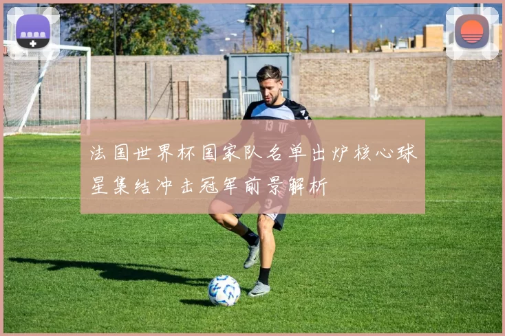 法国世界杯国家队名单出炉核心球星集结冲击冠军前景解析