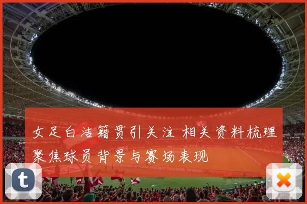 女足白洁籍贯引关注 相关资料梳理聚焦球员背景与赛场表现