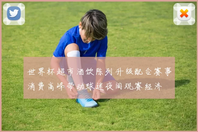 世界杯超市酒饮陈列升级配合赛事消费高峰带动球迷夜间观赛经济