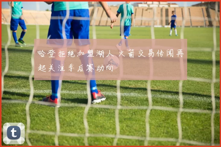 哈登拒绝加盟湖人 火箭交易传闻再起关注季后赛动向