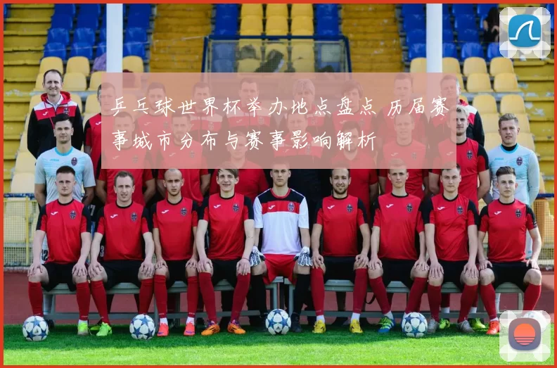 乒乓球世界杯举办地点盘点 历届赛事城市分布与赛事影响解析