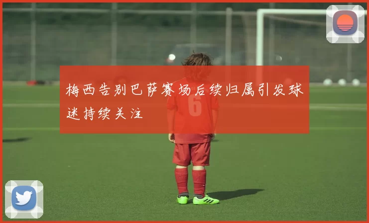 梅西告别巴萨赛场后续归属引发球迷持续关注