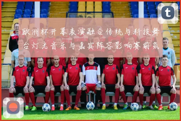 欧洲杯开幕表演融合传统与科技舞台灯光音乐与嘉宾阵容影响赛前氛围