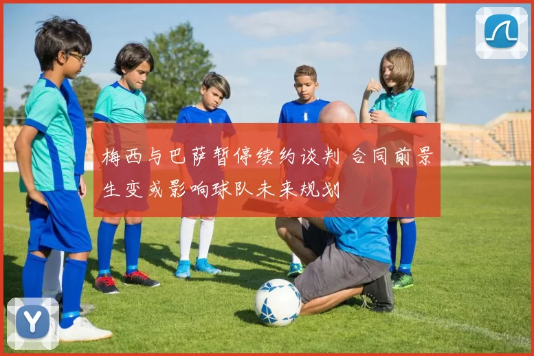 梅西与巴萨暂停续约谈判 合同前景生变或影响球队未来规划