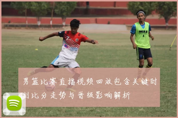 男篮比赛直播视频回放包含关键时刻比分走势与晋级影响解析