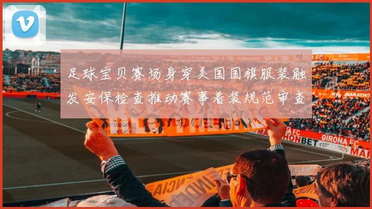 足球宝贝赛场身穿美国国旗服装触发安保检查推动赛事着装规范审查