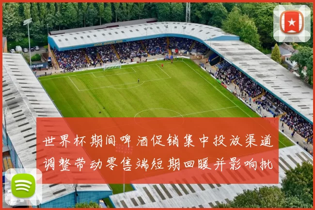 世界杯期间啤酒促销集中投放渠道调整带动零售端短期回暖并影响批发价格