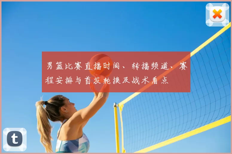 男篮比赛直播时间、转播频道、赛程安排与首发轮换及战术看点