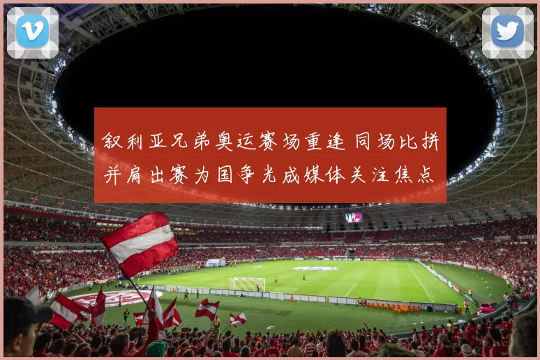 叙利亚兄弟奥运赛场重逢 同场比拼并肩出赛为国争光成媒体关注焦点