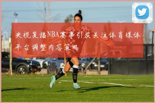 央视复播NBA赛事引发关注体育媒体平台调整内容策略