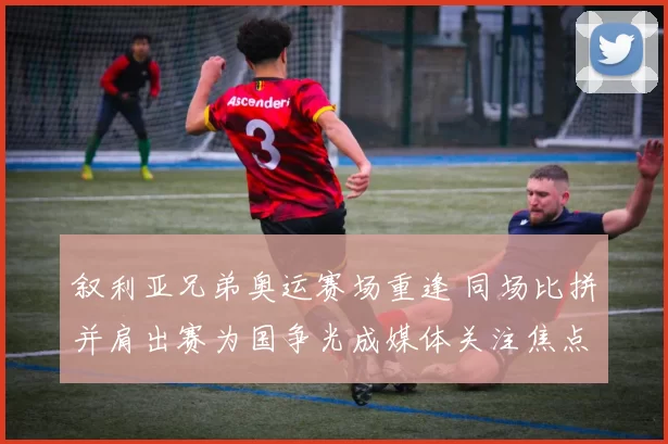 叙利亚兄弟奥运赛场重逢 同场比拼并肩出赛为国争光成媒体关注焦点