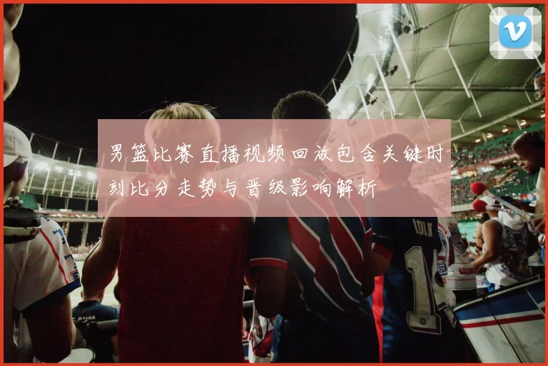 男篮比赛直播视频回放包含关键时刻比分走势与晋级影响解析