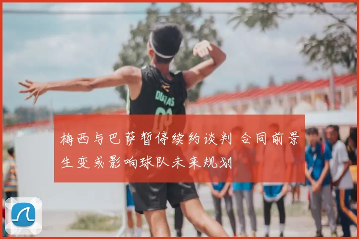 梅西与巴萨暂停续约谈判 合同前景生变或影响球队未来规划