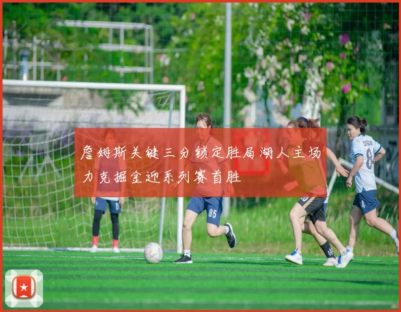 詹姆斯关键三分锁定胜局湖人主场力克掘金迎系列赛首胜