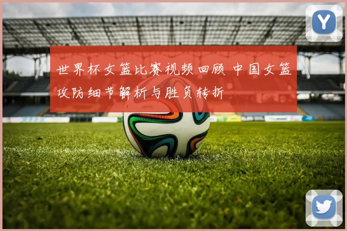 世界杯女篮比赛视频回顾 中国女篮攻防细节解析与胜负转折