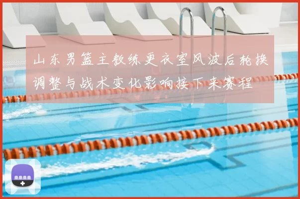 山东男篮主教练更衣室风波后轮换调整与战术变化影响接下来赛程