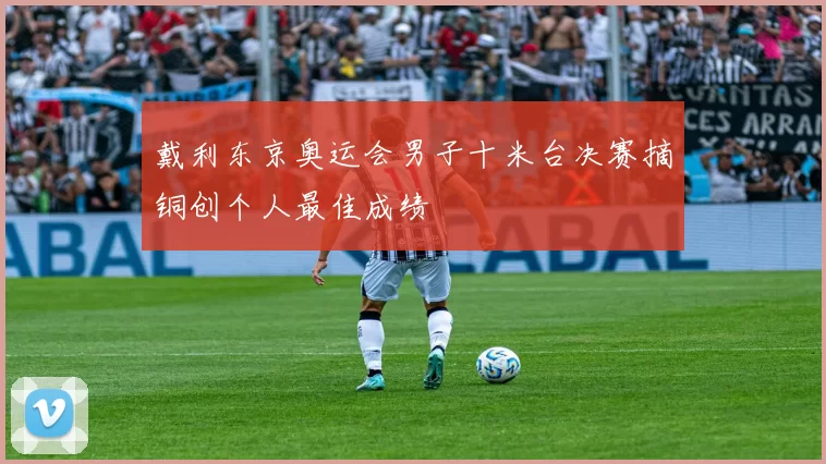 戴利东京奥运会男子十米台决赛摘铜创个人最佳成绩