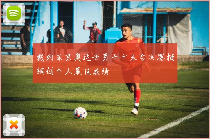 戴利东京奥运会男子十米台决赛摘铜创个人最佳成绩