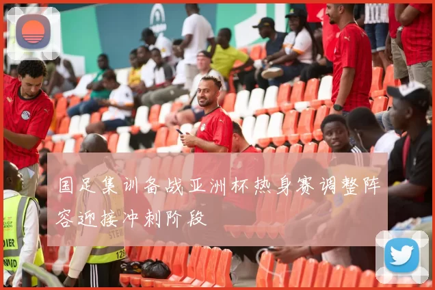 国足集训备战亚洲杯热身赛调整阵容迎接冲刺阶段