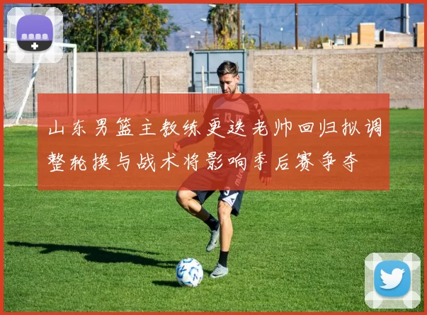 山东男篮主教练更迭老帅回归拟调整轮换与战术将影响季后赛争夺