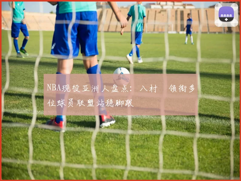 NBA现役亚洲人盘点：八村塁领衔多位球员联盟站稳脚跟