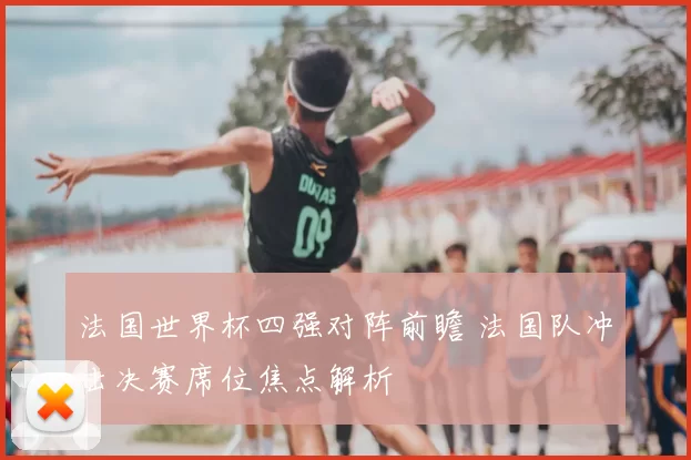 法国世界杯四强对阵前瞻 法国队冲击决赛席位焦点解析
