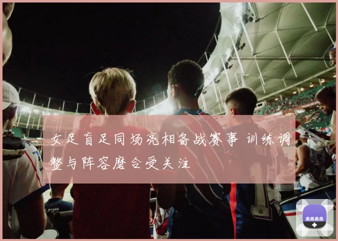 女足盲足同场亮相备战赛事 训练调整与阵容磨合受关注