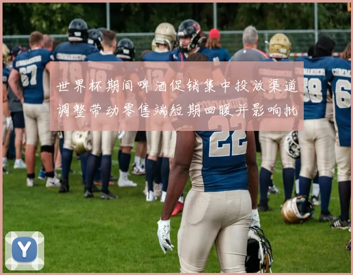 世界杯期间啤酒促销集中投放渠道调整带动零售端短期回暖并影响批发价格