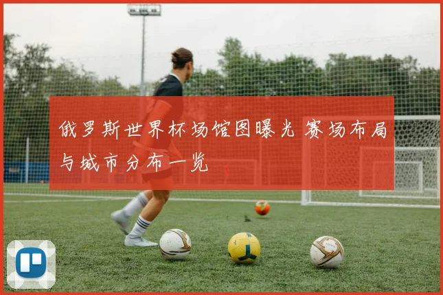俄罗斯世界杯场馆图曝光 赛场布局与城市分布一览